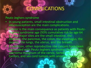 COMPLICATIONS
Peutz-Jeghers syndrome
• In young patients, small intestinal obstruction and
intussusception are the main complications.
• Cancer is the main consequence as patients with PeutzJeghers syndrome age (93% cumulative risk by age 64
y). The major sites are the small intestine, the
stomach, the pancreas, the colon, the esophagus, the
ovaries, the lungs, the uterus, and the breasts.
• In addition, other reproductive site cancers have been
associated with Peutz-Jeghers syndrome, including
adenoma malignum of the cervix, Sertoli cell
tumors, and sex cord tumors with annular tubules.

 