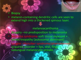 • Biopsy
• melanin-containing dendritic cells are seen to
extend high into a thickened spinous layer.
melanoacanthoma
• Surgery –no predisposition to melanoma
• Myxoma syndrome-soft tissue myxoma +
endocrinopathy (autosomal dominant)
• Laugier –Hunziker syndrome/phenomenonacquired disorder + lips, oral, finger+
subungual melanocytic streaks

 