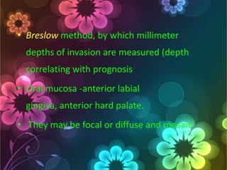 • Breslow method, by which millimeter
depths of invasion are measured (depth
correlating with prognosis
• Oral mucosa -anterior labial
gingiva, anterior hard palate.
• They may be focal or diffuse and mosaic

 