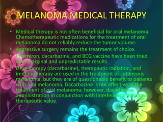 MELANOMA MEDICAL THERAPY
• Medical therapy is not often beneficial for oral melanoma.
Chemotherapeutic medications for the treatment of oral
melanoma do not reliably reduce the tumor volume.
• Aggressive surgery remains the treatment of choice.
• Interferon, dacarbazine, and BCG vaccine have been tried
with marginal and unpredictable results.
• Drug therapy (dacarbazine), therapeutic radiation, and
immunotherapy are used in the treatment of cutaneous
melanoma, but they are of questionable benefit to patients
with oral melanoma. Dacarbazine is not effective in the
treatment of oral melanoma; however, dacarbazine
administration in conjunction with interleukin 2 may have
therapeutic value.

 