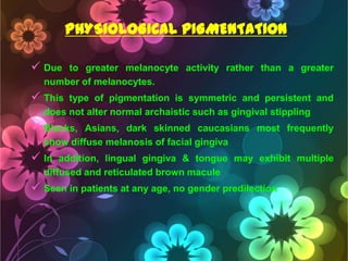 PHYSIOLOGICAL PIGMENTATION
 Due

to greater melanocyte activity rather than a greater
number of melanocytes.

 This

type of pigmentation is symmetric and persistent and
does not alter normal archaistic such as gingival stippling

 Blacks,

Asians, dark skinned caucasians most frequently
show diffuse melanosis of facial gingiva

 In

addition, lingual gingiva & tongue may exhibit multiple
diffused and reticulated brown macule

 Seen in patients at any age, no gender predilection

 