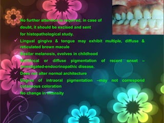 

No further attention is required, in case of
doubt, it should be excised and sent
for histopathological study.



Lingual gingiva & tongue may exhibit multiple, diffuse &
reticulated brown macule




Basilar melanosis, evolves in childhood




Does not alter normal architecture



No change in intensity

Multifocal or diffuse pigmentation
investigated-endocrinopathic disease.
Degree of intraoral
cutaneous coloration

pigmentation

of

–may

recent

not

onset

–

correspond

 