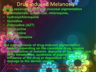 Drug induced Melanosis
Drugs associated with oral mucosal pigmentation
• Antimalarials: quinacrine, chloroquine,
• hydroxychloroquine
• Quinidine
• Zidovudine (AZT)
• Tetracycline
• Minocycline
• Chlorpromazine
ETIOLOGY
The pathogenesis of drug-induced pigmentation
varies, depending on the causative drug. involve
accumulation of melanin, deposits of the drug or one
of its metabolites, synthesis of pigments under the
influence of the drug or deposition of iron after
damage to the dermal vessels.
• Quinidine: Mucosal discolouration is described as blue–grey or
blue–black in most cases only the hard palate is involved

 