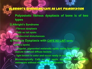 ALBRIGHT’S SYNDROME/CAFE AU LAIT PIGMENTATION



Polyostotic fibrous dysplasia of bone is of two
types

i) Albright‘s Syndrome
- Fibrous dysplasia
- Café au lait spots
- Endocrinal disturbances
ii) Fibrous

Dysplasia with CAFE AU LAIT spots

(Jaffe‘s spots)
- irregular, pigmented melanotic spots varies from small
macule to broad diffuse lesions
- light brown in color and occur rarely in oral cavity
•

Microscopically Café au lait spots represents with basilar
melanosis without melanotic proliferation

 