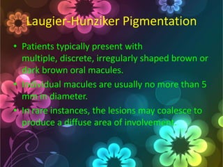 Laugier-Hunziker Pigmentation
• Patients typically present with
multiple, discrete, irregularly shaped brown or
dark brown oral macules.
• Individual macules are usually no more than 5
mm in diameter.
• In rare instances, the lesions may coalesce to
produce a diffuse area of involvement.

 