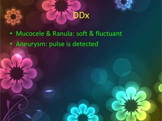 DDx
• Mucocele & Ranula: soft & fluctuant
• Aneurysm: pulse is detected

 