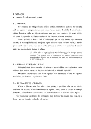 14 
4. EXTRAÇÃO 
4.1 EXTRAÇÃO LÍQUIDO-LÍQUIDO 
4.1.1 CONCEITO 
No processo de extração líquido-líquido, também chamada de extração por solvente, 
pode-se separar os componentes de uma mistura líquida através da adição de um solvente à 
mistura. Forma-se então um sistema com duas fases que, com o decorrer do tempo, atingirá 
um estado de equilíbrio através da transferência de massa de uma fase para outra. 
Neste processo o ideal é que o componente que se quer extrair seja solúvel no 
solvente, e os componentes não desejáveis sejam insolúveis neste solvente. Assim, à medida 
que o soluto vai se dissolvendo no solvente forma-se o extrato e os elementos da mistura 
inicial que são insolúveis formam o refinado. 
Na prática, todos os componentes são, possivelmente, solúveis num certo grau uns 
nos outros, e a separação só é viável quando as solubilidades são suficientemente 
diferentes. Em qualquer caso, o componente não extraído (inerte) deve ser 
suficientemente insolúvel para se formarem duas fases que possam ser extraídas. 
(FOUST, 1982, p.13) 
4.1.2 LEIS QUE REGEM A OPERAÇÃO 
O princípio que rege a extração por solvente é a miscibilidade entre os líquidos. Nesse 
processo deve haver a mistura de dois líquidos imiscíveis e posterior separação. 
O solvente utilizado deve, além de ser capaz de levar a formação de uma fase separada 
do refinado, ser facilmente separável do soluto. 
4.1.3 EQUIPAMENTOS UTILIZADOS 
Como a diferença das fases não é muito grande, a gravidade não age de maneira 
satisfatória no processo de escoamento entre os líquidos. Sendo assim, as colunas de bandejas 
perfuradas, com vertedores descendentes, são bastante utilizadas na extração líquido-líquido. 
Os misturadores mecânicos são empregados para dispersar de maneira mais completa as 
fases, o que nas bandejas perfuradas não ocorre. 
 