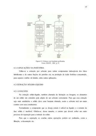 15 
4.1.4 APLICAÇÕES NA INDÚSTRIA 
Utiliza-se a extração por solvente para retirar componentes indesejáveis dos óleos 
lubrificantes e de outras frações do petróleo cru, na produção de ácido fosfórico concentrado, 
para separar o nióbio do tântalo, entra outras aplicações. 
4.2 EXTRAÇÃO SÓLIDO-LÍQUIDO 
4.2.1 CONCEITO 
Na extração sólido-líquido, também chamada de lixiviação ou lavagem, os elementos 
de um sólido são extraídos pela adição de um solvente conveniente. Para que essa extração 
seja mais satisfatória o sólido deve estar bastante triturado, assim o solvente terá um maior 
contato com seus constituintes. 
Normalmente o componente que se deseja extrair é solúvel no líquido e o restante da 
fase sólida é insolúvel. Obtêm-se, dessa maneira, o extrato que deverá sofrer um outro 
processo de separação para a retirada do soluto. 
Para que a separação se conclua outras operações podem ser realizadas, como a 
filtração, a decantação etc. 
Figura 4.1 Colunas com bandejas perfuradas 
Fonte: FOUST, 1982, p. 21 
 