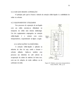 16 
4.2.2 LEIS QUE REGEM A OPERAÇÃO 
O princípio pelo qual se baseia o método da extração sólido-líquido é a solubilidade do 
soluto no solvente. 
4.2.3 EQUIPAMENTOS UTILIZADOS 
Nos processos de separação de um líquido 
com um sólido encontra-se dificuldade no 
transporte do sólido num sistema multiestágio. 
Um dos equipamentos empregados na extração 
sólido-líquido é o extrator com cestos 
transportadores, esquematizado na figura a seguir. 
4.2.4 APLICAÇÕES NA INDÚSTRIA 
A extração sólido-liquido é aplicada na 
indústria de óleo de soja, sendo o hexano o 
solvente utilizado. Aplica-se também esse 
processo nas indústrias de café solúvel; na 
recuperação de urânio de minérios de baixo teor, 
com uso de soluções de ácido sulfúrico ou de 
carbonato de sódio. 
Figura 4.2: Extrator com cestos transportadores 
Fonte: FOUST, 1982, p. 22 
 