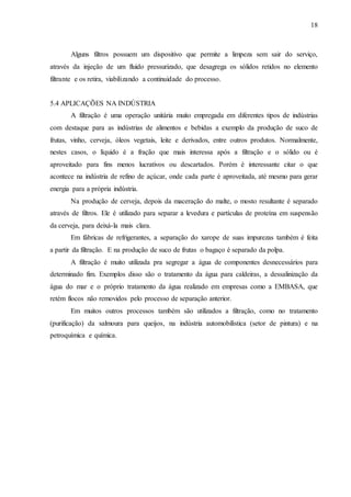 18 
Alguns filtros possuem um dispositivo que permite a limpeza sem sair do serviço, 
através da injeção de um fluido pressurizado, que desagrega os sólidos retidos no elemento 
filtrante e os retira, viabilizando a continuidade do processo. 
5.4 APLICAÇÕES NA INDÚSTRIA 
A filtração é uma operação unitária muito empregada em diferentes tipos de indústrias 
com destaque para as indústrias de alimentos e bebidas a exemplo da produção de suco de 
frutas, vinho, cerveja, óleos vegetais, leite e derivados, entre outros produtos. Normalmente, 
nestes casos, o líquido é a fração que mais interessa após a filtração e o sólido ou é 
aproveitado para fins menos lucrativos ou descartados. Porém é interessante citar o que 
acontece na indústria de refino de açúcar, onde cada parte é aproveitada, até mesmo para gerar 
energia para a própria indústria. 
Na produção de cerveja, depois da maceração do malte, o mosto resultante é separado 
através de filtros. Ele é utilizado para separar a levedura e partículas de proteína em suspensão 
da cerveja, para deixá-la mais clara. 
Em fábricas de refrigerantes, a separação do xarope de suas impurezas também é feita 
a partir da filtração. E na produção de suco de frutas o bagaço é separado da polpa. 
A filtração é muito utilizada pra segregar a água de componentes desnecessários para 
determinado fim. Exemplos disso são o tratamento da água para caldeiras, a dessalinização da 
água do mar e o próprio tratamento da água realizado em empresas como a EMBASA, que 
retém flocos não removidos pelo processo de separação anterior. 
Em muitos outros processos também são utilizados a filtração, como no tratamento 
(purificação) da salmoura para queijos, na indústria automobilística (setor de pintura) e na 
petroquímica e química. 
 