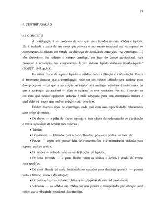 19 
6. CENTRIFUGAÇÃO 
6.1 CONCEITO 
A centrifugação é um processo de separação entre líquidos ou entre sólidos e líquidos. 
Ela é realizada a partir de um motor que provoca o movimento rotacional que vai separar os 
componentes da mistura em virtude da diferença de densidades entre eles. “As centrífugas [...] 
são dispositivos que utilizam o campo centrífugo, em lugar do campo gravitacional, para 
provocar a separação dos componentes de um sistema líquido-sólido ou líquido-líquido.” 
(FOUST, 1983, p.548). 
Há outros meios de separar líquidos e sólidos, como a filtração e a decantação. Porém 
é importante destacar que a centrifugação pode ser um método utilizado para acelerar estes 
dois processos — já que a aceleração no interior de centrífugas industriais é muito maior do 
que a aceleração gravitacional — além de melhorar os seus resultados. Por isso é preciso ter 
em vista qual dessas operações unitárias é mais adequada para uma determinada mistura e 
qual delas iria trazer uma melhor relação custo-benefício. 
Existem diversos tipos de centrífugas, cada qual com suas especificidades relacionadas 
com o tipo de mistura: 
 De discos — a pilha de discos aumenta a área efetiva de sedimentação ou clarificação 
e tem a capacidade de separar três materiais; 
 Tubular; 
 Decantadora — Utilizado para separar efluentes, pequenos cristais ou finos etc; 
 Pusher — opera em grande faixa de concentrações e é normalmente utilizada para 
separar grandes cristais; 
 De tambor — utilizada apenas na clarificação de líquidos; 
 De bolsa invertida — o pano filtrante retém os sólidos e depois é virado do avesso 
para retirá-los; 
 De cesta filtrante de cesta horizontal com raspador para descarga (peeler) — permite 
tanto a filtração como a decantação; 
 De cesta vertical — volume relativamente pequeno de material processado; 
 Vibratória — os sólidos são retidos por uma peneira e transportados por vibração axial 
maior que a velocidade rotacional da centrífuga. 
 