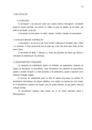 22 
7. DECANTAÇÃO 
7.1 CONCEITO 
A decantação é um processo usado para separar misturas heterogêneas. Geralmente 
deseja-se separar partículas, que podem ser sólidas ou gotas de líquidas, de um fluído, que 
pode ser um líquido ou um gás. 
A decantação de uma mistura de sólido e líquido é também chamada de sedimentação. 
7.2 LEIS QUE REGEM A OPERAÇÃO 
A decantação é um processo que ocorre devido à diferença de densidade entre o fluído 
e as partículas. A força gravitacional atua de modo que a fase mais densa fique abaixo da fase 
menos densa. 
A viscosidade do fluído, o diâmetro e a forma das partículas são fatores que alteram a 
velocidade de sedimentação das partículas. 
7.3 EQUIPAMENTOS UTILIZADOS 
As operações de sedimentação podem ser realizadas em equipamentos chamados de 
tanques de decantação ou decantadores. Esses decantadores são chamados de espessadores, 
quando o produto desejado é a lama decantada, e de clarificadores, quando a operação visa à 
obtenção do líquido límpido. 
O processo de sedimentação pode ser feito de maneira descontínua ou contínua. Os 
decantadores descontínuos são tanques cilíndricos com solução em repouso por certo tempo. 
Já os decantadores contínuos são tanques rasos de grande diâmetro, em que grades atuam na 
remoção da lama. 
Os decantadores contínuos mais comuns são os de rastelo, helicoidal, ciclone e 
hidroseparadores. 
 