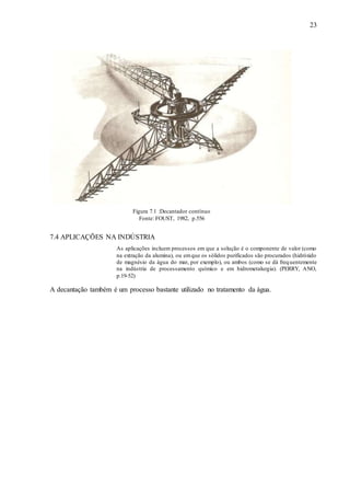 23 
Figura 7.1 :Decantador contínuo 
Fonte: FOUST, 1982, p.556 
7.4 APLICAÇÕES NA INDÚSTRIA 
As aplicações incluem processos em que a solução é o componente de valor (como 
na extração da alumina), ou em que os sólidos purificados são procurados (hidróxido 
de magnésio da água do mar, por exemplo), ou ambos (como se dá frequentemente 
na indústria de processamento químico e em hidrometalurgia). (PERRY, ANO, 
p.19-52) 
A decantação também é um processo bastante utilizado no tratamento da água. 
 