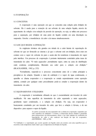 24 
8. EVAPORAÇÃO 
8.1 CONCEITOS 
A evaporação é uma operação em que se concentra uma solução pela ebulição do 
solvente. Ela é usada para a remoção de um solvente de uma solução líquida, através do 
aquecimento da solução e/ou redução da pressão da operação, ou seja, se utiliza este processo 
para a separação, por ebulição de uma parte do líquido contido em uma dissolução ou 
suspensão. Envolve a transferência de calor e de massa simultaneamente. 
8.2 LEIS QUE REGEM A OPERAÇÃO 
As exigências térmicas são grandes em virtude de o calor latente de vaporização do 
solvente ter que ser fornecido ao sistema e já que o solvente está em ebulição, deve estar em 
contato com o vapor do solvente de puro e assim não há resistência à transmissão de vapor 
pela interface. Um processo de evaporação é portanto inteiramente controlado pelas taxas de 
transmissão de calor. “O meio aquecedor ,normalmente vapor, entra na caixa de distribuição 
onde condensa completamente, liberando seu calor para a solução em ebulição.” 
(BLACKADDER, 1982, p. 232) 
Normalmente, suspende-se o processo concentrante antes de o soluto principiar a 
precipitar-se da solução. Quando o meio de calefação é o vapor de água condensante, o 
aparelho se chama evaporador e a evaporação se estuda separadamente como operação 
unitária, contudo por qualquer outro procedimento pode-se estudar a evaporação dentro da 
transmissão de calor. 
8.3 EQUIPAMENTOS UTILIZADOS 
A evaporação é normalmente efetuada no que é essencialmente um trocador de calor 
modificado. Há uma superfície de transmissão de calor separando o meio aquecedor, 
geralmente vapor condensado, e a solução em ebulição. Ou seja, um evaporador é 
basicamente constituído por um trocador de calor, que leve a solução à fervura, e de um 
dispositivo para separar o vapor do líquido. 
As partes essenciais de um evaporador são a câmara de evaporação, separadas por 
uma superfície de calefação*. A forma e a disposição destas câmaras é projetada 
para proporcionar um funcionamento eficaz e um valor máximo do coeficiente de 
transmissão de calor e são variáveis em função do tipo de evaporador. 
(GUITIÉRREZ, 1969, p. 258) 
*A Calefação é a vaporização que ocorre quando um líquido entra em contato com uma superfície que se 
encontra a uma temperatura muito maior que a temperatura de ebulição do líquido. 
 