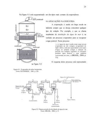 25 
Na Figura 8.1 está esquematizado um dos tipos mais comuns de evaporadores. 
8.4 APLICAÇÕES NA INDÚSTRIA 
A evaporação é usada em larga escala na 
indústria sempre que se deseja concentrar qualquer 
tipo de solução. Por exemplo, o que se chama 
usualmente de destilação da água do mar é, na 
verdade um processo evaporativo para se recuperar 
a água potável. Neste processo 
(...) a água do mar é usada como carga em um 
evaporador de três estágios (evaporador de 
triplo efeito), onde por aquecimento com vapor 
d’água no primeiro estágio e redução da 
pressão nos estágios seguintes se consegue 
produzir água potável e uma salmoura 
concentrada em sais(...) (BRASIL, 2004, p. 
13) 
O esquema deste processo está representado 
na Figura 8.2 
Figura 8.1: Evaporador de tubos horizontais 
Fonte: GUITIÉRREZ, 1969, p. 258 
Figura 8.2: Representação da destilação da água do mar 
Fonte: BRASIL, 2004, p. 13 
 