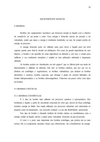 26 
EQUIPAMENTOS BÁSICOS 
9. BOMBAS 
Bombas são equipamentos mecânicos que fornecem energia ao líquido com o objetivo 
de transferi-lo de um ponto a outro. Essa energia é fornecida através da pressão e da 
velocidade, sendo que nunca a energia é totalmente transferida, ou seja, há sempre perdas de 
energia no processo. 
A energia fornecida pode ser utilizada tanto para elevar o líquido para um nível 
superior quanto para fazê-lo circular em tubulações. Por causa da grande importância de suas 
funções, a bomba é um aparelho de suma importância na indústria e, por isso, o estudo para 
melhorar o seu rendimento energético e ampliar as suas aplicações industriais é largamente 
utilizado. 
As bombas podem ser classificadas em três grupos* que se diferem pelo seu modo de 
funcionamento e utilidade na indústria. São eles: as bombas cinéticas, que por sua vez se 
dividem em centrífugas e regenerativas; as bombas volumétricas, que incluem as bombas 
alternativas e rotativas; bombas especiais, que abrange o grupo do carneiro hidráulico, da 
bomba hidropneumática e as bombas eletromagnéticas. Falaremos um pouco sobre estes tipos 
de bombas. 
9.1 BOMBAS CINÉTICAS 
9.1.1 BOMBAS CENTRÍFUGAS 
É o tipo de bomba mais utilizado em processos químicos e petroquímicos. Elas 
bombeiam o líquido a partir do movimento rotacional do rotor que, através da força centrífuga 
transfere energia ao fluido. Sua ampla utilização nos processos industriais está relacionada ao 
pequeno custo de manutenção, sua crescente evolução e a sua alta flexibilidade operacional. 
Este tipo de bomba é chamado também de bomba cinética ou rotodinâmicas, pois a 
energia cedida ao líquido advém, a maior parte, velocidade fornecida do que da pressão. 
O rotor é a parte mais importante das bombas centrífugas, que podem um ou mais 
rotores. Ele é o componente mecânico básico que, efetivamente, faz a transferência de energia 
 