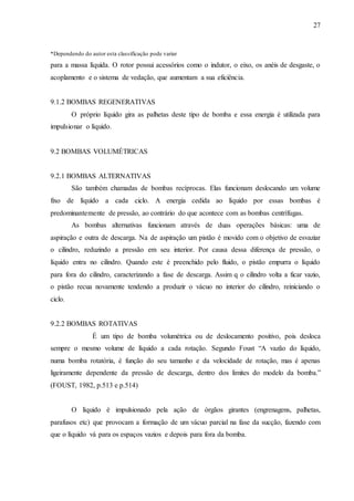 27 
*Dependendo do autor esta classificação pode variar 
para a massa líquida. O rotor possui acessórios como o indutor, o eixo, os anéis de desgaste, o 
acoplamento e o sistema de vedação, que aumentam a sua eficiência. 
9.1.2 BOMBAS REGENERATIVAS 
O próprio líquido gira as palhetas deste tipo de bomba e essa energia é utilizada para 
impulsionar o líquido. 
9.2 BOMBAS VOLUMÉTRICAS 
9.2.1 BOMBAS ALTERNATIVAS 
São também chamadas de bombas recíprocas. Elas funcionam deslocando um volume 
fixo de líquido a cada ciclo. A energia cedida ao líquido por essas bombas é 
predominantemente de pressão, ao contrário do que acontece com as bombas centrífugas. 
As bombas alternativas funcionam através de duas operações básicas: uma de 
aspiração e outra de descarga. Na de aspiração um pistão é movido com o objetivo de esvaziar 
o cilindro, reduzindo a pressão em seu interior. Por causa dessa diferença de pressão, o 
líquido entra no cilindro. Quando este é preenchido pelo fluido, o pistão empurra o líquido 
para fora do cilindro, caracterizando a fase de descarga. Assim q o cilindro volta a ficar vazio, 
o pistão recua novamente tendendo a produzir o vácuo no interior do cilindro, reiniciando o 
ciclo. 
9.2.2 BOMBAS ROTATIVAS 
É um tipo de bomba volumétrica ou de deslocamento positivo, pois desloca 
sempre o mesmo volume de líquido a cada rotação. Segundo Foust “A vazão do líquido, 
numa bomba rotatória, é função do seu tamanho e da velocidade de rotação, mas é apenas 
ligeiramente dependente da pressão de descarga, dentro dos limites do modelo da bomba.” 
(FOUST, 1982, p.513 e p.514) 
O líquido é impulsionado pela ação de órgãos girantes (engrenagens, palhetas, 
parafusos etc) que provocam a formação de um vácuo parcial na fase da sucção, fazendo com 
que o líquido vá para os espaços vazios e depois para fora da bomba. 
 