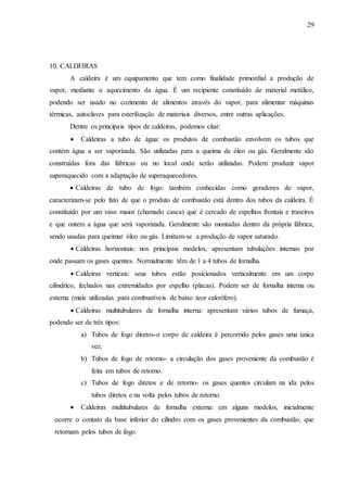 29 
10. CALDEIRAS 
A caldeira é um equipamento que tem como finalidade primordial a produção de 
vapor, mediante o aquecimento da água. É um recipiente constituído de material metálico, 
podendo ser usado no cozimento de alimentos através do vapor, para alimentar máquinas 
térmicas, autoclaves para esterilização de materiais diversos, entre outras aplicações. 
Dentre os principais tipos de caldeiras, podemos citar: 
 Caldeiras a tubo de água: os produtos de combustão envolvem os tubos que 
contém água a ser vaporizada. São utilizadas para a queima de óleo ou gás. Geralmente são 
construídas fora das fábricas ou no local onde serão utilizadas. Podem produzir vapor 
superaquecido com a adaptação de superaquecedores. 
 Caldeiras de tubo de fogo: também conhecidas como geradores de vapor, 
caracterizam-se pelo fato de que o produto de combustão está dentro dos tubos da caldeira. É 
constituído por um vaso maior (chamado casca) que é cercado de espelhos frontais e traseiros 
e que ontem a água que será vaporizada. Geralmente são montadas dentro da própria fábrica, 
sendo usadas para queimar óleo ou gás. Limitam-se a produção de vapor saturado. 
 Caldeiras horizontais: nos principais modelos, apresentam tubulações internas por 
onde passam os gases quentes. Normalmente têm de 1 a 4 tubos de fornalha. 
 Caldeiras verticais: seus tubos estão posicionados verticalmente em um corpo 
cilíndrico, fechados nas extremidades por espelho (placas). Podem ser de fornalha interna ou 
externa (mais utilizadas para combustíveis de baixo teor calorífero). 
 Caldeiras multitubulares de fornalha interna: apresentam vários tubos de fumaça, 
podendo ser de três tipos: 
a) Tubos de fogo diretos-o corpo de caldeira é percorrido pelos gases uma única 
vez. 
b) Tubos de fogo de retorno- a circulação dos gases proveniente da combustão é 
feita em tubos de retorno. 
c) Tubos de fogo diretos e de retorno- os gases quentes circulam na ida pelos 
tubos diretos e na volta pelos tubos de retorno. 
 Caldeiras multitubulares de fornalha externa: em alguns modelos, inicialmente 
ocorre o contato da base inferior do cilindro com os gases provenientes da combustão, que 
retornam pelos tubos de fogo. 
 