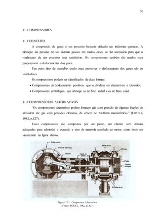 30 
11. COMPRESSORES 
11.1 CONCEITO 
A compressão de gases é um processo bastante utilizado nas indústrias químicas. A 
elevação da pressão de um sistema gasoso em muitos casos se faz necessária para que o 
rendimento de um processo seja satisfatório. Os compressores também são usados para 
proporcionar o deslocamento dos gases. 
Um outro tipo de aparelho usado para promover o deslocamento dos gases são os 
ventiladores. 
Os compressores podem ser classificados de duas formas: 
 Compressores de deslocamento positivos, que se dividem em alternativos e rotatórios; 
 Compressores centrífugos, que abrange os de fluxo radial e os de fluxo axial. 
11.2 COMPRESSORES ALTERNATIVOS 
“Os compressores alternativos podem fornecer gás com pressão de algumas frações de 
atmosfera até gás com pressões elevadas, da ordem de 2400atm manométricas.” (FOUST, 
1982, p.527). 
Esses compressores são compostos por um pistão, um cilindro com válvulas 
adequadas para admissão e exaustão e eixo de manivela acoplado ao motor, como pode ser 
visualizado na figura abaixo. 
Figura 11.1: Compressor Alternativo 
(Fonte: FOUST, 1982, p. 527) 
 
