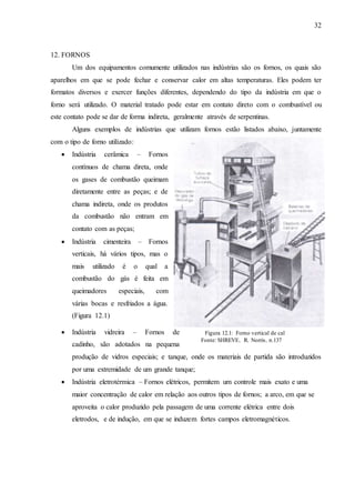 32 
Figura 12.1: Forno vertical de cal 
Fonte: SHREVE, R. Norris, p.137 
12. FORNOS 
Um dos equipamentos comumente utilizados nas indústrias são os fornos, os quais são 
aparelhos em que se pode fechar e conservar calor em altas temperaturas. Eles podem ter 
formatos diversos e exercer funções diferentes, dependendo do tipo da indústria em que o 
forno será utilizado. O material tratado pode estar em contato direto com o combustível ou 
este contato pode se dar de forma indireta, geralmente através de serpentinas. 
Alguns exemplos de indústrias que utilizam fornos estão listados abaixo, juntamente 
com o tipo de forno utilizado: 
 Indústria cerâmica – Fornos 
contínuos de chama direta, onde 
os gases de combustão queimam 
diretamente entre as peças; e de 
chama indireta, onde os produtos 
da combustão não entram em 
contato com as peças; 
 Indústria cimenteira – Fornos 
verticais, há vários tipos, mas o 
mais utilizado é o qual a 
combustão do gás é feita em 
queimadores especiais, com 
várias bocas e resfriados a água. 
(Figura 12.1) 
 Indústria vidreira – Fornos de 
cadinho, são adotados na pequena 
produção de vidros especiais; e tanque, onde os materiais de partida são introduzidos 
por uma extremidade de um grande tanque; 
 Indústria eletrotérmica – Fornos elétricos, permitem um controle mais exato e uma 
maior concentração de calor em relação aos outros tipos de fornos; a arco, em que se 
aproveita o calor produzido pela passagem de uma corrente elétrica entre dois 
eletrodos, e de indução, em que se induzem fortes campos eletromagnéticos. 
 