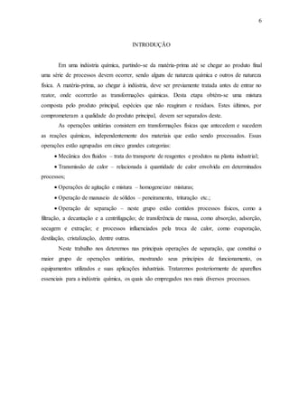 6 
INTRODUÇÃO 
Em uma indústria química, partindo-se da matéria-prima até se chegar ao produto final 
uma série de processos devem ocorrer, sendo alguns de natureza química e outros de natureza 
física. A matéria-prima, ao chegar à indústria, deve ser previamente tratada antes de entrar no 
reator, onde ocorrerão as transformações químicas. Desta etapa obtém-se uma mistura 
composta pelo produto principal, espécies que não reagiram e resíduos. Estes últimos, por 
comprometeram a qualidade do produto principal, devem ser separados deste. 
As operações unitárias consistem em transformações físicas que antecedem e sucedem 
as reações químicas, independentemente dos materiais que estão sendo processados. Essas 
operações estão agrupadas em cinco grandes categorias: 
 Mecânica dos fluidos – trata do transporte de reagentes e produtos na planta industrial; 
 Transmissão de calor – relacionada à quantidade de calor envolvida em determinados 
processos; 
 Operações de agitação e mistura – homogeneizar misturas; 
 Operação de manuseio de sólidos – peneiramento, trituração etc.; 
 Operação de separação – neste grupo estão contidos processos físicos, como a 
filtração, a decantação e a centrifugação; de transferência de massa, como absorção, adsorção, 
secagem e extração; e processos influenciados pela troca de calor, como evaporação, 
destilação, cristalização, dentre outras. 
Neste trabalho nos deteremos nas principais operações de separação, que constitui o 
maior grupo de operações unitárias, mostrando seus princípios de funcionamento, os 
equipamentos utilizados e suas aplicações industriais. Trataremos posteriormente de aparelhos 
essenciais para a indústria química, os quais são empregados nos mais diversos processos. 
 