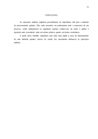 33 
CONCLUSÃO 
As operações unitárias englobam procedimentos de importância vital para a indústria 
de processamento químico. Elas estão presentes em praticamente todo o transcorrer de um 
processo, sendo indispensável ao engenheiro químico conhece-las, de modo a aplicar a 
operação mais conveniente tanto em termos práticos quanto em termos econômicos. 
A partir desse trabalho, adquirimos uma visão mais ampla a cerca do funcionamento 
de uma indústria química, através do estudo dos mecanismos intrínsecos às operações 
unitárias. 
 