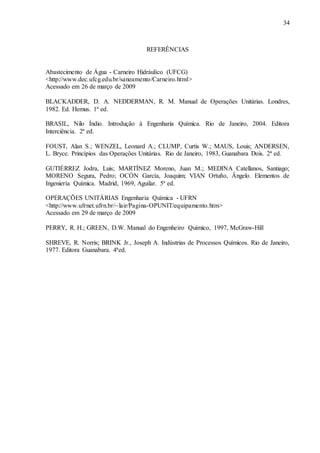 34 
REFERÊNCIAS 
Abastecimento de Água - Carneiro Hidráulico (UFCG) 
<http://www.dec.ufcg.edu.br/saneamento/Carneiro.html> 
Acessado em 26 de março de 2009 
BLACKADDER, D. A. NEDDERMAN, R. M. Manual de Operações Unitárias. Londres, 
1982. Ed. Hemus. 1ª ed. 
BRASIL, Nilo Índio. Introdução à Engenharia Química. Rio de Janeiro, 2004. Editora 
Interciência. 2ª ed. 
FOUST, Alan S.; WENZEL, Leonard A.; CLUMP, Curtis W.; MAUS, Louis; ANDERSEN, 
L. Bryce. Princípios das Operações Unitárias. Rio de Janeiro, 1983, Guanabara Dois. 2ª ed. 
GUTIÉRREZ Jodra, Luis; MARTÍNEZ Moreno, Juan M.; MEDINA Catellanos, Santiago; 
MORENO Segura, Pedro; OCÓN García, Joaquim; VIAN Ortuño, Ângelo. Elementos de 
Ingeniería Química. Madrid, 1969, Aguilar. 5ª ed. 
OPERAÇÕES UNITÁRIAS Engenharia Química - UFRN 
<http://www.ufrnet.ufrn.br/~lair/Pagina-OPUNIT/equipamento.htm> 
Acessado em 29 de março de 2009 
PERRY, R. H.; GREEN, D.W. Manual do Engenheiro Químico, 1997, McGraw-Hill 
SHREVE, R. Norris; BRINK Jr., Joseph A. Indústrias de Processos Químicos. Rio de Janeiro, 
1977. Editora Guanabara. 4ªed. 
