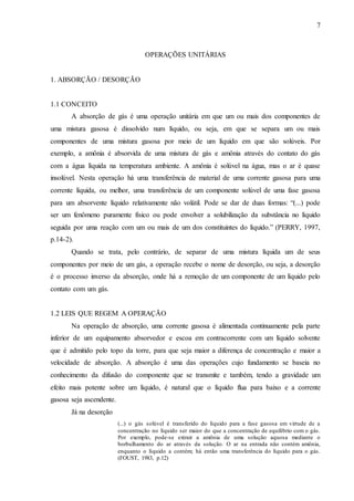 7 
OPERAÇÕES UNITÁRIAS 
1. ABSORÇÃO / DESORÇÃO 
1.1 CONCEITO 
A absorção de gás é uma operação unitária em que um ou mais dos componentes de 
uma mistura gasosa é dissolvido num líquido, ou seja, em que se separa um ou mais 
componentes de uma mistura gasosa por meio de um líquido em que são solúveis. Por 
exemplo, a amônia é absorvida de uma mistura de gás e amônia através do contato do gás 
com a água líquida na temperatura ambiente. A amônia é solúvel na água, mas o ar é quase 
insolúvel. Nesta operação há uma transferência de material de uma corrente gasosa para uma 
corrente líquida, ou melhor, uma transferência de um componente solúvel de uma fase gasosa 
para um absorvente líquido relativamente não volátil. Pode se dar de duas formas: “(...) pode 
ser um fenômeno puramente físico ou pode envolver a solubilização da substância no líquido 
seguida por uma reação com um ou mais de um dos constituintes do líquido.” (PERRY, 1997, 
p.14-2). 
Quando se trata, pelo contrário, de separar de uma mistura líquida um de seus 
componentes por meio de um gás, a operação recebe o nome de desorção, ou seja, a desorção 
é o processo inverso da absorção, onde há a remoção de um componente de um líquido pelo 
contato com um gás. 
1.2 LEIS QUE REGEM A OPERAÇÃO 
Na operação de absorção, uma corrente gasosa é alimentada continuamente pela parte 
inferior de um equipamento absorvedor e escoa em contracorrente com um líquido solvente 
que é admitido pelo topo da torre, para que seja maior a diferença de concentração e maior a 
velocidade de absorção. A absorção é uma das operações cujo fundamento se baseia no 
conhecimento da difusão do componente que se transmite e também, tendo a gravidade um 
efeito mais potente sobre um líquido, é natural que o líquido flua para baixo e a corrente 
gasosa seja ascendente. 
Já na desorção 
(...) o gás solúvel é transferido do líquido para a fase gasosa em virtude de a 
concentração no líquido ser maior do que a concentração de equilíbrio com o gás. 
Por exemplo, pode-se extrair a amônia de uma solução aquosa mediante o 
borbulhamento do ar através da solução. O ar na entrada não contém amônia, 
enquanto o líquido a contém; há então uma transferência do líquido para o gás. 
(FOUST, 1983, p.12) 
 
