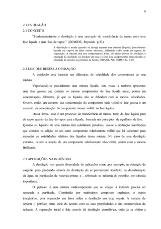9 
2. DESTILAÇÃO 
2.1 CONCEITO 
“Fundamentalmente a destilação é uma operação de transferência de massa entre uma 
fase líquida e uma fase de vapor.” (GOMIDE, Reynaldo p.33). 
A destilação é usada quando se deseja separar uma mistura (líquida, parcialmente 
líquida ou vapor) em duas outras misturas, utilizando calor como um agente de 
separação. A mistura rica nos componentes leves, de menor ponto de ebulição, é 
chamada de destilado ou produto de toco e é rica nos componentes mais pesados é 
chamada de resíduo ou produto de fundo. (BRASIL, Nilo ÍNDIO do, p.13) 
2.2 LEIS QUE REGEM A OPERAÇÃO 
A destilação está baseada nas diferenças de volatilidade dos componentes de uma 
mistura. 
Vaporizando-se parcialmente uma mistura líquida, esta passa a também apresentar 
uma fase gasosa que conterá os mesmo componentes da fase líquida inicial, porém em 
concentrações diferentes, já que os líquidos não se difundem com as mesma velocidades. 
Ocorre, então, um aumento das concentração do componente mais volátil na fase gasosa e um 
aumento da concentração do componente menos volátil na fase líquida. 
Dessa forma, esse é um processo de transferência de massa tanto da fase líquida para 
de vapor quanto da fase de vapor para a líquida, baseada nos princípios de equilíbrio de fase. 
Quando os líquidos de uma mistura têm volatilidade próximas, usa-se a destilação azeotrópica 
que consiste na adição de um outro componente relativamente volátil que irá concorrer para 
aumentar as volatilidades relativas dos líquidos dessa mistura. No caso de uma destilação 
extrativa, ocorre a adição de um componente relativamente não-volátil, porém com a mesma 
finalidade. 
2.3 APLICAÇÕES NA INDÚSTRIA 
A destilação tem grande diversidade de aplicações como ,por exemplo, na obtenção de 
oxigênio puro produzido através da destilação do ar previamente liquefeito, na dessalinização 
da água, na purificação de matérias-primas e , sobretudo na indústria do petróleo, tem elevada 
importância. 
O petróleo é uma mistura multicomponente que ao chegar à indústria precisa ser 
separada e purificada. Constituído por muitíssimos compostos orgânicos, e outros 
inorgânicos, essa separação em fases utiliza a destilação em larga escala. A maneira de 
separar o petróleo bruto varia de acordo com as suas propriedades e das características da 
refinaria. A separação inicial é feita através da destilação atmosférica, onde já se obtém a 
 