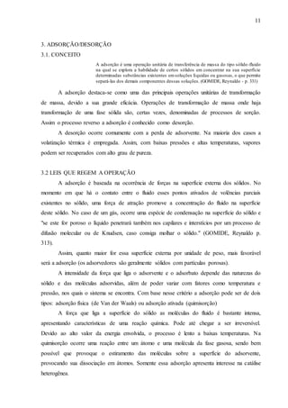 11 
3. ADSORÇÃO/DESORÇÃO 
3.1. CONCEITO 
A adsorção é uma operação unitária de transferência de massa do tipo sólido -fluido 
na qual se explora a habilidade de certos sólidos em concentrar na sua superfície 
determinadas substâncias existentes em soluções líquidas ou gasosas, o que permite 
separá-las dos demais componentes dessas soluções. (GOMIDE, Reynaldo - p. 331) 
A adsorção destaca-se como uma das principais operações unitárias de transformação 
de massa, devido a sua grande eficácia. Operações de transformação de massa onde haja 
transformação de uma fase sólida são, certas vezes, denominadas de processos de sorção. 
Assim o processo reverso a adsorção é conhecido como desorção. 
A desorção ocorre comumente com a perda de adsorvente. Na maioria dos casos a 
volatização térmica é empregada. Assim, com baixas pressões e altas temperaturas, vapores 
podem ser recuperados com alto grau de pureza. 
3.2 LEIS QUE REGEM A OPERAÇÃO 
A adsorção é baseada na ocorrência de forças na superfície externa dos sólidos. No 
momento em que há o contato entre o fluido esses pontos ativados de volências parciais 
existentes no sólido, uma força de atração promove a concentração do fluido na superfície 
deste sólido. No caso de um gás, ocorre uma espécie de condensação na superfície do sólido e 
"se este for poroso o líquido penetrará também nos capilares e interstícios por um processo de 
difusão molecular ou de Knudsen, caso consiga molhar o sólido." (GOMIDE, Reynaldo p. 
313). 
Assim, quanto maior for essa superfície externa por unidade de peso, mais favorável 
será a adsorção (os adsorvedores são geralmente sólidos com partículas porosas). 
A intensidade da força que liga o adsorvente e o adsorbato depende das naturezas do 
sólido e das moléculas adsorvidas, além de poder variar com fatores como temperatura e 
pressão, nos quais o sistema se encontra. Com base nesse critério a adsorção pode ser de dois 
tipos: adsorção física (de Van der Waals) ou adsorção ativada (quimisorção) 
A força que liga a superfície do sólido as moléculas do fluido é bastante intensa, 
apresentando características de uma reação química. Pode até chegar a ser irreversível. 
Devido ao alto valor da energia envolvida, o processo é lento a baixas temperaturas. Na 
quimisorção ocorre uma reação entre um átomo e uma molécula da fase gasosa, sendo bem 
possível que provoque o estiramento das moléculas sobre a superfície do adsorvente, 
provocando sua dissociação em átomos. Somente essa adsorção apresenta interesse na catálise 
heterogênea. 
 