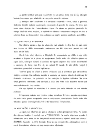 12 
A grande facilidade com que o adsorbato vai ser retirado torna esse tipo de adsorção 
bastante interessante para a indústria no campo das operações unitárias. 
A interação entre adsorvente e as moléculas adsorvidas é fraca, sendo o processo 
facilmente desfeito mediante aquecimento ou aumento da pressão do sistema. As forças que 
atuam nessa situação são intermoleculares fracas. Em virtude da pequena quantidade de 
energia envolvida nesse processo, o equilíbrio do sistema é rapidamente atingidos por isso a 
adsorção física não é responsável pela aceleração de reações químicas catalizadas por sólidos. 
3.3 EQUIPAMENTOS UTILIZADOS 
Na indústria química o tipo de adsorvedor mais utilizado é o leito fixo, no qual existe 
uma corrente de fluido atravessando continuamente um leito adsorvente poroso que está 
fixado em um local. 
Os de leito móvel oferecem a dificuldade de movimentação do sólido, o que pode 
ocasionar o desgaste ou a quebra do equipamento. Sendo assim, são utilizados apenas em 
alguns casos, como por exemplo na adsorção de vapores orgânicos pelo carvão, possibilitando 
a separação da fração mais leve do gás natural. O modelo de leite cilindro vertical é 
conveniente para reduzir a área de implantação. 
Também pode se utilizar a peneira molecular, que é constituída por adsorvedores 
sintéticos especiais. Sua aplicação permite a separação de misturas através da diferença de 
dimensões moleculares, da polaridade ou das saturação de ligações carbônicas. Na troca 
iônica, processo semelhante a uma adsorção, é usada uma resina sólida trocadora de íons que 
reage quimicamente com o soluto. 
Um tipo especial de adsorvente é o clastrato que retém moléculas de uma maneira 
particular. 
É importante salientar que cloratos, resinas trocadoras de íons e peneiras moleculares 
são mais caros quando comparados com os adsorvedores convencionais. Sendo assim, são 
utilizados quando a separação não pode se dar pelos meios convencionais. 
3.4 APLICAÇÕES NA INDÚSTRIA 
As operações industriais nas quais a adsorção é a etapa principal são várias. No campo 
dos sistemas líquidos, é possível citar a PERCOLAÇÃO, “na qual o adsorvente granular é 
mantido fixo sob a forma de um leite poroso através do qual o líquido a tratar sobe e desce.” 
(GOMIDE, Reynaldo - p. 314). Exemplos desse tipo de operação são a eliminação do cheiro e 
cor de determinadas soluções, da água, dentre outras substâncias. 
 