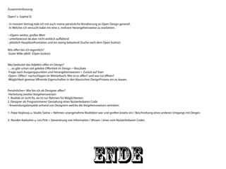 ENDE
Zusammenfassung:
Open? v. Sophie D.
- In meinem Vortrag teile ich mit euch meine persönliche Annäherung an Open Design generell.
In Welcher ich versucht habe mir eine o. mehrere Herangehensweise zu erarbeiten.
- «Open» weites, großes Wort
- unterbewusst da aber nicht wirklich auffallend
- plötzlich Hauptkonfrontation und ein wenig belastend (Suche nach dem Open button)
Wie offen bin ich eigentlich?
-Guter Wille zählt! (Open button)
Was bedeutet das Adjektiv offen im Design?
-…es gibt schon viel gelebte Offenheit im Design = Resultate
-Frage nach Ausgangspunkten und Herangehensweisen = Zurück auf Start
-Open= Offen? nachschlagen im Wörterbuch. Wie ist es offen? und was tut öffnen?
-Möglichkeit gewisse öffnende Eigenschaften in den klassischen DesignProzess ein zu bauen.
Persönlicher= Wie bin ich als Designer offen?
-Herleitung zweiter Vorgehensweisen:
1. Realität ist nicht fix, sie ist nur Rahmen für Möglichkeiten.
2. Designer als Programmierer/ Gestaltung eines Nutzerlesbaren Code
- Anwendungsbeispiele anhand von Designern welche die Vorgehensweisen vertreten:
1- Pepe Heykoop u. Studio Swine = Nehmen unangenehme Realitäten war und greifen kreativ ein / Beschreibung eines anderen Umgangs mit Dingen.
2- Ronden Kadushin u. Lex Pott = Generierung von Information / Wissen / eines vom Nutzerlesbaren Codes
 