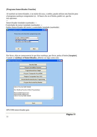 [Programa Inmovilizador Función]
Al sustituir un inmovilizador, o un motor de ecus, o ambos, puede utilizar esta función para
el programa sustituye componente (s). Al hacer clic en el botón, podrá ver, que ha
tres opciones:
--
Inmovilizador instalado (sustituido) --
Controlador de motor instalado (sustituido) --
Ambos Inmovilizador del motor y controlador instalado (sustituido)
Por favor, elija en consecuencia lo que hizo sustituye, por favor, pulse el botón [Aceptar].
Cuando se sustituye el Inmovilizador, debería ver algo como esto:
OP-COM inmovilizador guía
Página 11
11
 