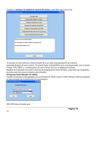 Cuando se sustituye la unidad de control del motor, usted debe algo como esto:
Al sustituir los dos motores y Inmovilizador de ecus, tanto la programación de rutina se
ejecutado después de unos a otros. En primer lugar, la Immobilser ecus será programado con el secreto
Código VIN, MKN y, a continuación, un nuevo motor de ecus se adaptará al sistema.
Después de terminado con éxito la función de programación Inmovilizador, usted tiene que programar
al menos una clave para el sistema inmovilizador.
[Programa Inmovilizador de salida]
Cuando el automóvil está equipado con un Sistema de Alerta contra el robo (alarma), debería programa
el inmovilizador de la producción en consecuencia.
OP-COM inmovilizador guía
Página 12
12
 