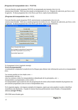 [Programa del transpondedor clave - NUEVO]
Con esta función, puede programar NUEVO, no programado previamente clave (s) a la
sistema inmovilizador. Sólo una clave puede ser programado a la vez. Después de cada tecla, por favor, ciclo
la ignición. Si desea programar dos o tres llaves, por favor, repita el procedimiento.
[Programa del transpondedor clave - OLD]
Con esta función, puede programar OLD, anteriormente ya programados clave (s) a la
sistema inmovilizador. Sólo uno se puede programar las teclas a la vez. Después de cada tecla, por favor, ciclo
la ignición. Si desea programar dos o tres llaves, por favor, repita el procedimiento.
Si el programa le da el siguiente mensaje:
Error de programación!
a continuación, compruebe la medición de los bloques para obtener más información acerca de su transpondedor
clave.
Las razones pueden ser tan simple como --
transpondedor mal tipo --
clave no contiene a todos los transpondedores (abandonado de los principales, etc) --
transpondedor ya programados a otros coches --
Un transpondedor equivocado de clave de programación de rutina seleccionado (tratando de programar una
previamente programado como un nuevo transpondedor uno)
En la siguiente página, verá algunos ejemplos de imágenes, espero que estos pueden te ayuda a identificar
el problema más fácilmente. Cuando el sistema funciona perfectamente inmovilizador, el transpondedor
deberán corregir TP-Key.
OP-COM inmovilizador guía
Página 13
13
 