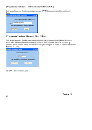 [Programa de Número de Identificación del Vehículo (VIN)]
Con la ayuda de esta función, puede programar el VIN de su coche en el inmovilizador
Ecus.
[Programa de Mecánica Número de Clave (MKN)]
Con la ayuda de esta función, puede programar el MKN de su coche en el inmovilizador
Ecus. Esta información es útil cuando se desea un poco de orden llaves de su coche, y
que sólo puede ordenar multa, mecánica de trabajo claves para el coche, si conoce la mecánica
Número de Clave.
OP-COM inmovilizador guía
Página 15
15
 