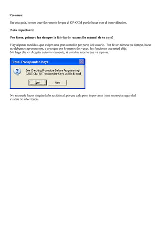 Resumen:
En esta guía, hemos querido resumir lo que el OP-COM puede hacer con el inmovilizador.
Nota importante:
Por favor, primero lea siempre la fábrica de reparación manual de su auto!
Hay algunas medidas, que exigen una gran atención por parte del usuario. Por favor, tómese su tiempo, hacer
no debemos apresurarnos, y creo que por lo menos dos veces, las funciones que usted elija.
No haga clic en Aceptar automáticamente, si usted no sabe lo que va a pasar.
No se puede hacer ningún daño accidental, porque cada paso importante tiene su propia seguridad
cuadro de advertencia.
 