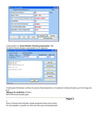Como puede ver, Inmovilizador Función programada = Sí.
Al abrir el Inmovilizador, usted podrá ver lo siguiente:
Usted puede fácilmente verificar el correcto funcionamiento o el estado de la Inmovilizador, por favor haga clic
en el
[Bloques de medición] el botón.
OP-COM inmovilizador guía
Página 3
3
Para el sistema inmovilizador, puede programar hasta cinco teclas.
En este ejemplo, se puede ver, sólo una clave que está programado
 