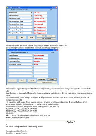 El inmovilizador del motor y la ECU se conecta entre sí a través de un W-Line.
(W alemán proviene de una palabra, Inmovilizador WegfahrSperre =)
El tiempo de espera de seguridad también es importante, porque cuando un código de seguridad incorrecto ha
sido
introducidos, el sistema de bloqueo de sí mismo, durante algún tiempo. En ese caso, usted tiene que esperar, y
tratar
sólo una vez más, si el Tiempo de Espera de Seguridad está inactivo aquí. Los valores posibles pueden ser
cualquier cosa desde
10 segundos, a 21 horas! Si de alguna manera a crear un largo tiempo de espera de seguridad, por favor
conectar un cargador de batería para el coche, y dejar en la ignición.
Posibles intervalos de tiempos de espera de Seguridad: (hh: mm: ss)
00:00:10, 00:10:00, 00:20:00, 00:40:00
01:20:00, 02:40:00, 05:20:00, 10:40:00
21:20:00
(Sí! 21 horas, 20 minutos puede ser la más larga aquí: ()
OP-COM inmovilizador guía
Página 4
4
En virtud de la [Funciones Especiales], puede
Leer ecus de identificación
Restablecer Inmovilizador
 