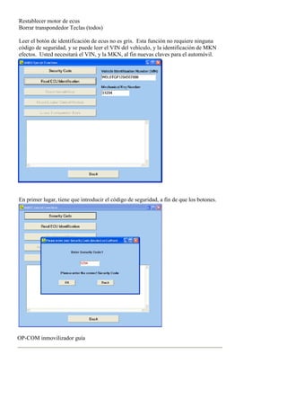 Restablecer motor de ecus
Borrar transpondedor Teclas (todos)
Leer el botón de identificación de ecus no es gris. Esta función no requiere ninguna
código de seguridad, y se puede leer el VIN del vehículo, y la identificación de MKN
efectos. Usted necesitará el VIN, y la MKN, al fin nuevas claves para el automóvil.
En primer lugar, tiene que introducir el código de seguridad, a fin de que los botones.
OP-COM inmovilizador guía
 