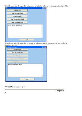 Cuando un código de seguridad correcto, se haya hecho todas las opciones estarán disponibles.
Cuando un código de seguridad incorrecto ha sido ingresada, el programa le avisa, y todas las
opciones será gris
OP-COM inmovilizador guía
Página 6
6
 