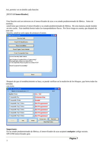 Así, permite ver en detalle cada función:
[RESTAB Inmovilizador]
Esta función será un retroceso en el inmovilizador de ecus a su estado predeterminado de fábrica. Antes de
sustituir,
usted tiene que reiniciar el inmovilizador a su estado predeterminado de fábrica. De esta manera, puede instalar
en otro coche. Esto también borrar todos los transpondedores llaves. Por favor tenga en cuenta, que después de
usar este
función, usted no será capaz de arrancar el motor.
Después de que el restablecimiento se hace, se puede verificar en la medición de los bloques, que borra todas las
entradas
con éxito.
Importante:
En un estado predeterminado de fábrica, el inmovilizador de ecus aceptará cualquier código secreto.
OP-COM inmovilizador guía
Página 7
7
 