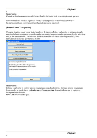 Página 8
8
Importante:
Cuando se destina a comprar usado Inmovilizador del motor o de ecus, asegúrese de que sea
usted recibirá una clave de seguridad válida, o con el paso de coches usados unidad, o
las partes se utilizan correctamente configurado de nuevo (resetted)
[Borrar Llaves Transponder]
Con esta función, puede borrar todas las claves de transpondedor. La función es útil, por ejemplo
cuando el cliente compra un vehículo usado, con tres teclas programadas, pero que él / ella sólo tiene
uno, o dos en sus manos. En ese caso, puede borrar todas las claves de transpondedor, y sólo
reprogramar las llaves, que tiene su cliente.
Importante:
Esto no va a borrar el control remoto programado para el automóvil. Borrado remoto programado
los controles se puede hacer en la alarma, o Cierre puertas, dependiendo de que el equipo es
incorporada en el coche.
OP-COM inmovilizador guía
Página 9
9
 