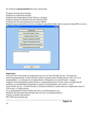 En virtud de la [programación] del menú, usted puede
Programa Función Inmovilizador
Programa de salida Inmovilizador
Programa del transpondedor-Teclas (Nuevo y Antiguo)
Programa Número de identificación del vehículo (VIN)
El número de clave del programa de mecánica (MKN)
Después de que usted entró con éxito un código de seguridad válida, todas las opciones disponibles se activa.
Importante:
Una nueva llave sólo puede ser programada una vez a un inmovilizador de ecus. En la primera
intento de programación, el inmovilizador escribe sus propios datos (Código Secreto, NIV, etc) en el
transpondedor y, a continuación, el transpondedor se bloqueará a ese inmovilizador. Aunque,
cualquier teclas programadas, puede borrarse, y reprogramado para el mismo coche sin ningún tipo de
problema, un transpondedor programado no puede ser reprogramado a otro coche, o a otro
inmovilizador de ecus. El inmovilizador es totalmente funcional, cuando todos los componentes tienen la
VIN mismo, y Código Secreto.
Un ya programados-II Inmovilizador tipo llave se puede programar a un
diferentes Inmovilizador Inmovilizador tipo I de ecus, sin ningún problema.
Veamos en detalle cada función:
OP-COM inmovilizador guía
Página 10
10
 
