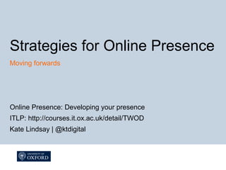 Strategies for Online Presence
Moving forwards




Online Presence: Developing your presence
ITLP: http://courses.it.ox.ac.uk/detail/TWOD
Kate Lindsay | @ktdigital
 