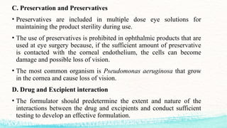 C. Preservation and Preservatives
• Preservatives are included in multiple dose eye solutions for
maintaining the product sterility during use.
• The use of preservatives is prohibited in ophthalmic products that are
used at eye surgery because, if the sufficient amount of preservative
is contacted with the corneal endothelium, the cells can become
damage and possible loss of vision.
• The most common organism is Pseudomonas aeruginosa that grow
in the cornea and cause loss of vision.
D. Drug and Excipient interaction
• The formulator should predetermine the extent and nature of the
interactions between the drug and excipients and conduct sufficient
testing to develop an effective formulation.
 