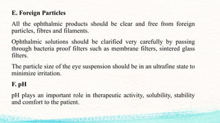 E. Foreign Particles
All the ophthalmic products should be clear and free from foreign
particles, fibres and filaments.
Ophthalmic solutions should be clarified very carefully by passing
through bacteria proof filters such as membrane filters, sintered glass
filters.
The particle size of the eye suspension should be in an ultrafine state to
minimize irritation.
F. pH
pH plays an important role in therapeutic activity, solubility, stability
and comfort to the patient.
 