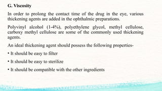 G. Viscosity
In order to prolong the contact time of the drug in the eye, various
thickening agents are added in the ophthalmic preparations.
Polyvinyl alcohol (1-4%), polyethylene glycol, methyl cellulose,
carboxy methyl cellulose are some of the commonly used thickening
agents.
An ideal thickening agent should possess the following properties-
• It should be easy to filter
• It should be easy to sterilize
• It should be compatible with the other ingredients
 