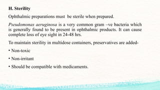 H. Sterility
Ophthalmic preparations must be sterile when prepared.
Pseudomonas aeruginosa is a very common gram –ve bacteria which
is generally found to be present in ophthalmic products. It can cause
complete loss of eye sight in 24-48 hrs.
To maintain sterility in multidose containers, preservatives are added-
• Non-toxic
• Non-irritant
• Should be compatible with medicaments.
 