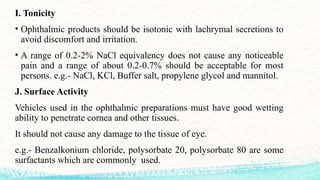 I. Tonicity
• Ophthalmic products should be isotonic with lachrymal secretions to
avoid discomfort and irritation.
• A range of 0.2-2% NaCl equivalency does not cause any noticeable
pain and a range of about 0.2-0.7% should be acceptable for most
persons. e.g.- NaCl, KCl, Buffer salt, propylene glycol and mannitol.
J. Surface Activity
Vehicles used in the ophthalmic preparations must have good wetting
ability to penetrate cornea and other tissues.
It should not cause any damage to the tissue of eye.
e.g.- Benzalkonium chloride, polysorbate 20, polysorbate 80 are some
surfactants which are commonly used.
 